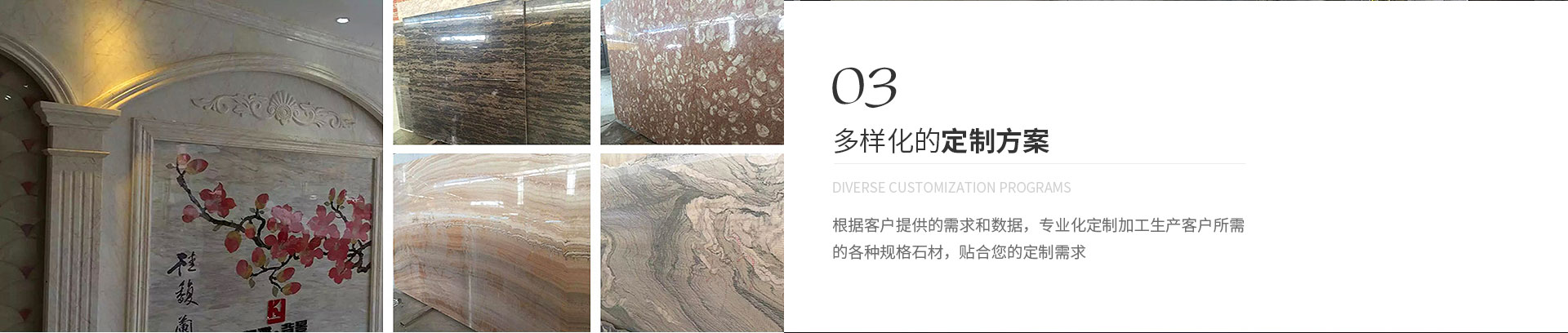 多樣化的定制方案,Diverse customization programs,根據(jù)客戶(hù)提供的需求和數(shù)據(jù)，專(zhuān)業(yè)化定制加工生產(chǎn)客戶(hù)所需
             的各種規(guī)格石材，貼合您的定制需求